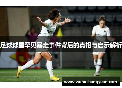 足球球星罕见暴走事件背后的真相与启示解析