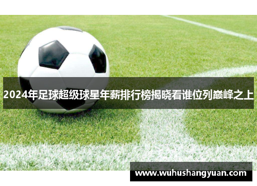 2024年足球超级球星年薪排行榜揭晓看谁位列巅峰之上
