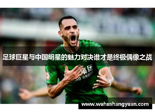 足球巨星与中国明星的魅力对决谁才是终极偶像之战