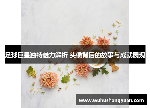 足球巨星独特魅力解析 头像背后的故事与成就展现