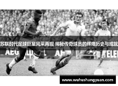 苏联时代足球巨星风采再现 揭秘传奇球员的辉煌历史与成就
