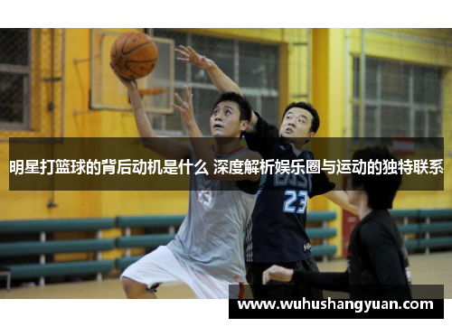 明星打篮球的背后动机是什么 深度解析娱乐圈与运动的独特联系