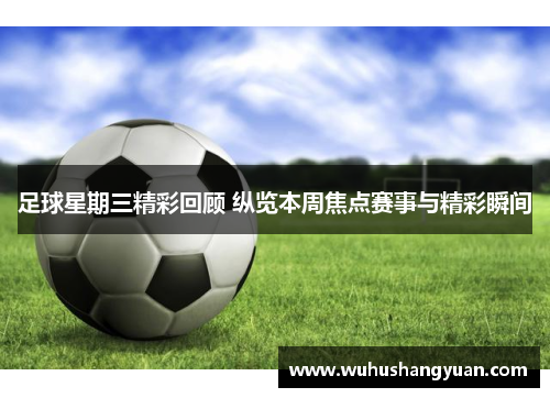 足球星期三精彩回顾 纵览本周焦点赛事与精彩瞬间