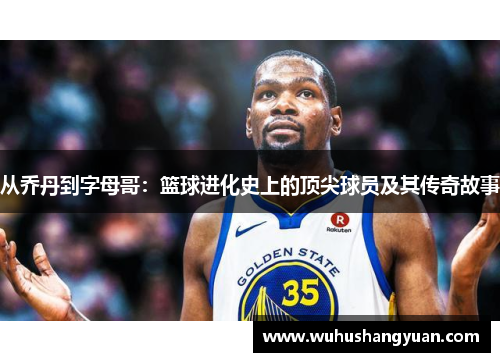 从乔丹到字母哥：篮球进化史上的顶尖球员及其传奇故事