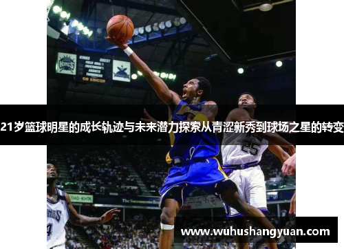 21岁篮球明星的成长轨迹与未来潜力探索从青涩新秀到球场之星的转变