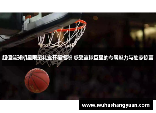 超值篮球明星限量礼盒开箱揭秘 感受篮球巨星的专属魅力与独家惊喜
